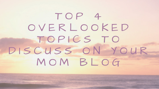 Top 4 Overlooked Topics To Discuss On Your Mom Blog